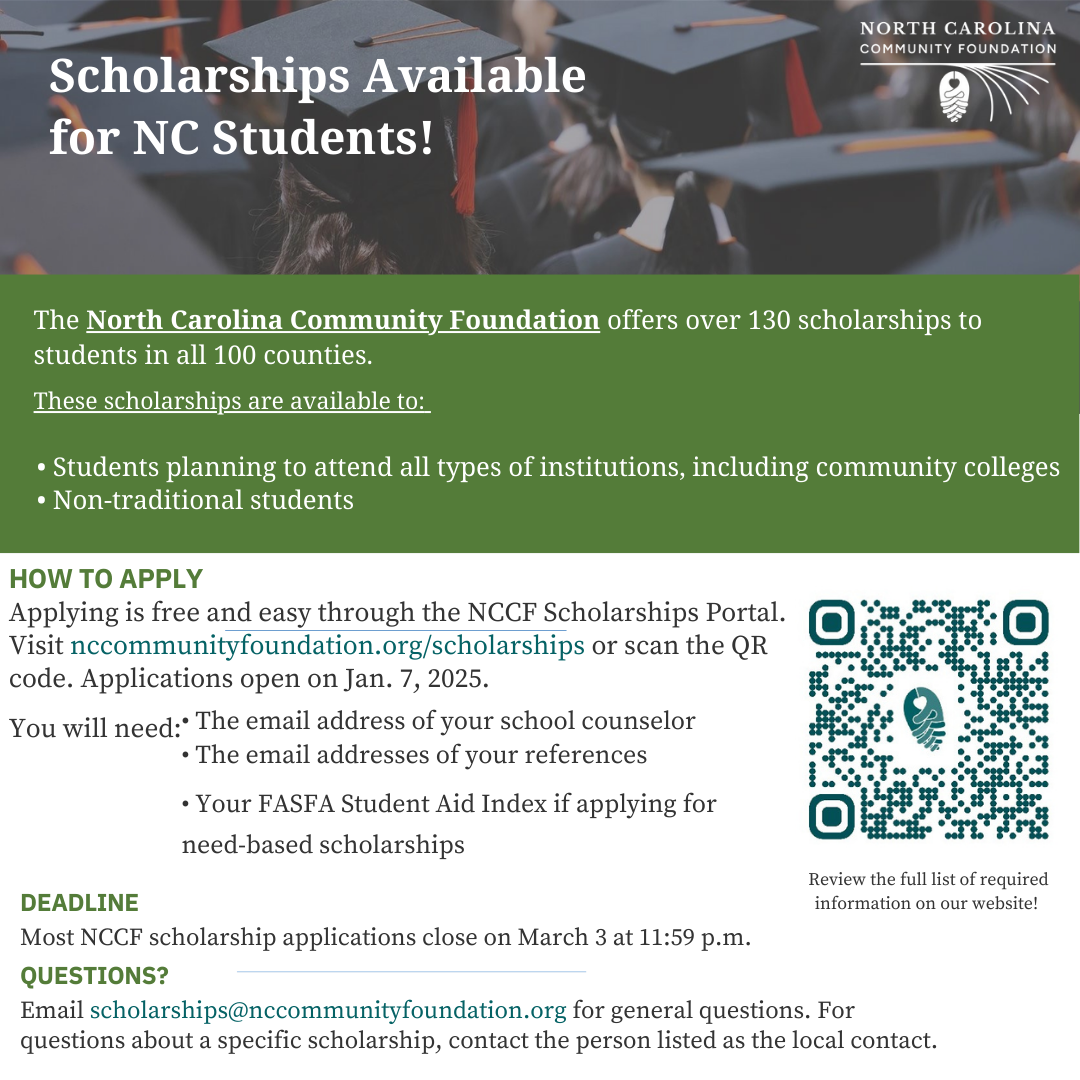 Scholarships Available for NC Students! The North Carolina Community Foundation offers over 130 scholarships to students in all 100 counties. These scholarships are available to: • Students planning to attend all types of institutions, including community colleges • Non-traditional students HOW TO APPLY Applying is free and easy through the NCCF Scholarships Portal. Visit nccommunityfoundation.org/scholarships or scan the QR code. Applications open on Jan. 7, 2025. 